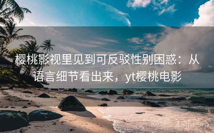 樱桃影视里见到可反驳性别困惑：从语言细节看出来，yt樱桃电影