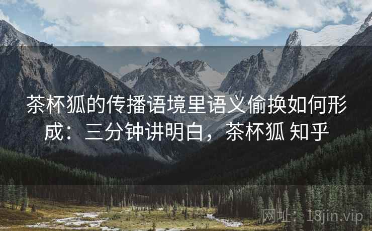 茶杯狐的传播语境里语义偷换如何形成：三分钟讲明白，茶杯狐 知乎