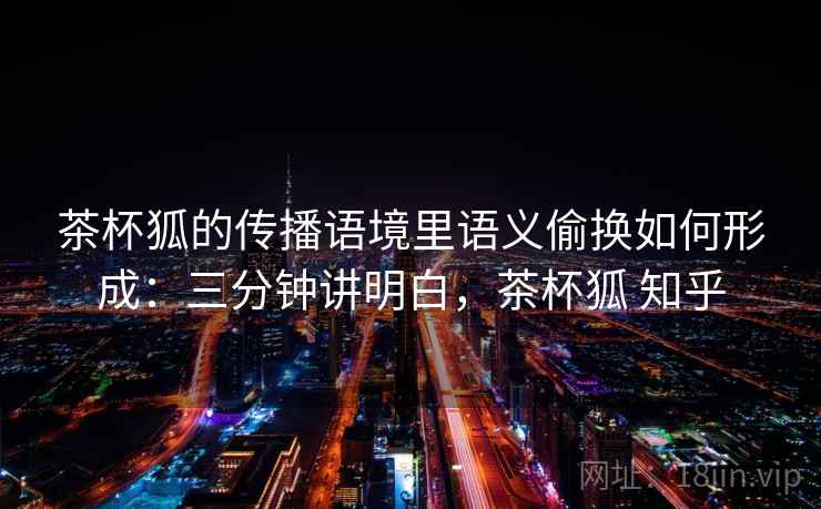 茶杯狐的传播语境里语义偷换如何形成:三分钟讲明白,茶杯狐 知乎 茶杯狐的传播语境里语义偷换如何形成:三分钟讲明白,茶杯狐 知乎