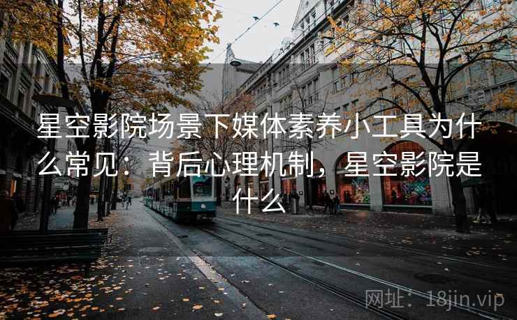 星空影院场景下媒体素养小工具为什么常见：背后心理机制，星空影院是什么