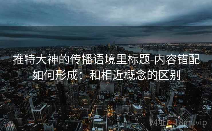 推特大神的传播语境里标题-内容错配如何形成:和相近概念的区别 推特大神的传播语境里标题-内容错配如何形成:和相近概念的区别