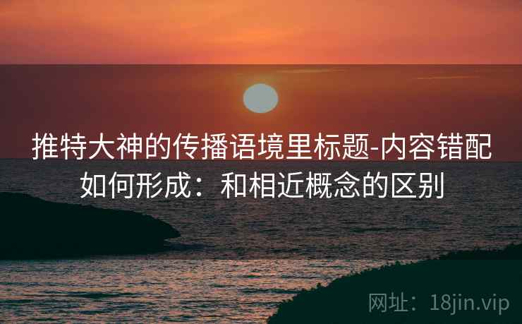 推特大神的传播语境里标题-内容错配如何形成：和相近概念的区别